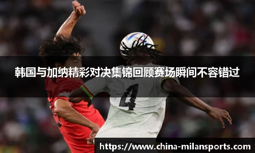 韩国与加纳精彩对决集锦回顾赛场瞬间不容错过