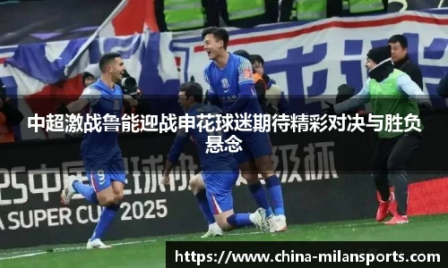 中超激战鲁能迎战申花球迷期待精彩对决与胜负悬念